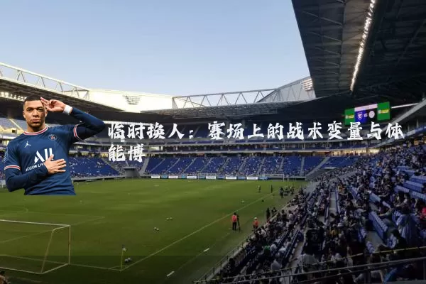 临时换人:赛场上的战术变量与体能博弈